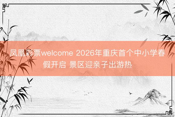 凤凰彩票welcome 2026年重庆首个中小学春假开启 景区迎亲子出游热