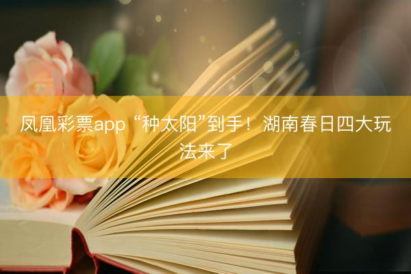 凤凰彩票app “种太阳”到手！湖南春日四大玩法来了