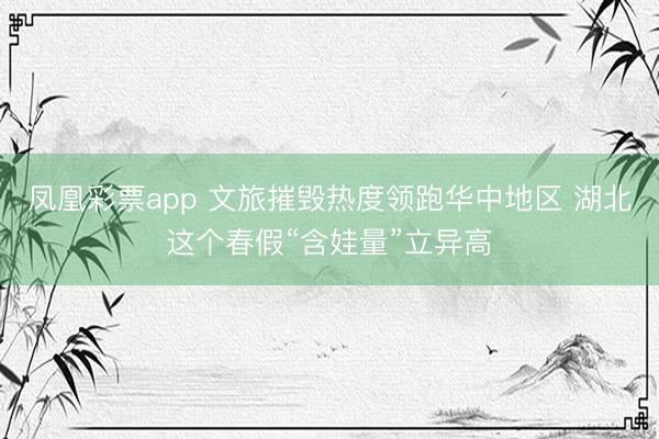 凤凰彩票app 文旅摧毁热度领跑华中地区 湖北这个春假“含娃量”立异高