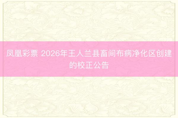 凤凰彩票 2026年王人兰县畜间布病净化区创建的校正公告