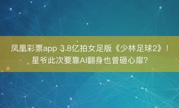 凤凰彩票app 3.8亿拍女足版《少林足球2》！星爷此次要靠AI翻身也曾砸心扉？