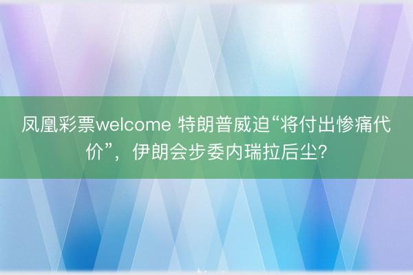 凤凰彩票welcome 特朗普威迫“将付出惨痛代价”，伊朗会步委内瑞拉后尘？