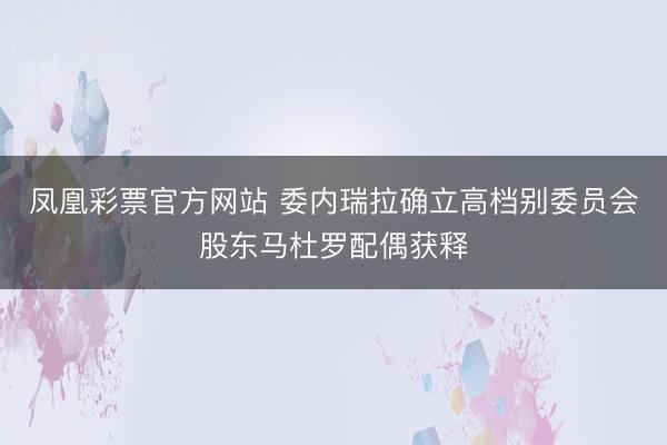 凤凰彩票官方网站 委内瑞拉确立高档别委员会股东马杜罗配偶获释