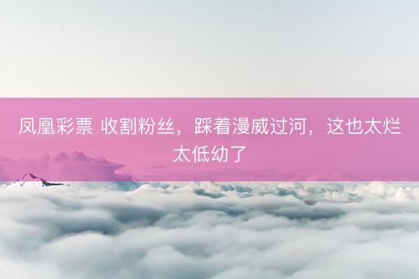 凤凰彩票 收割粉丝，踩着漫威过河，这也太烂太低幼了