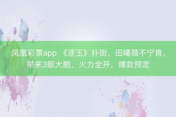 凤凰彩票app 《逐玉》扑街，田曦薇不宁肯，带来3部大剧，火力全开，爆款预定
