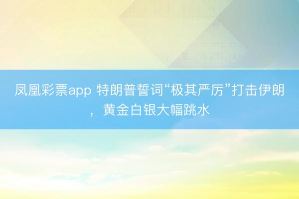 凤凰彩票app 特朗普誓词“极其严厉”打击伊朗，黄金白银大幅跳水