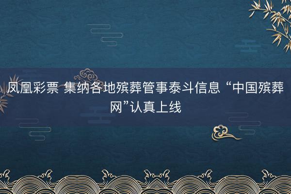 凤凰彩票 集纳各地殡葬管事泰斗信息 “中国殡葬网”认真上线
