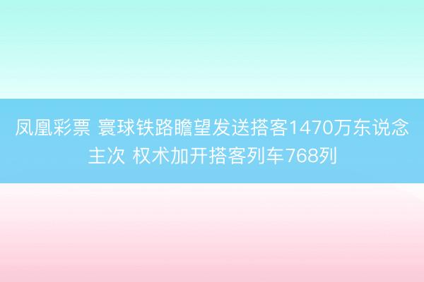 凤凰彩票 寰球铁路瞻望发送搭客1470万东说念主次 权术加开搭客列车768列
