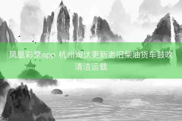 凤凰彩票app 杭州淘汰更新老旧柴油货车鼓吹清洁运载