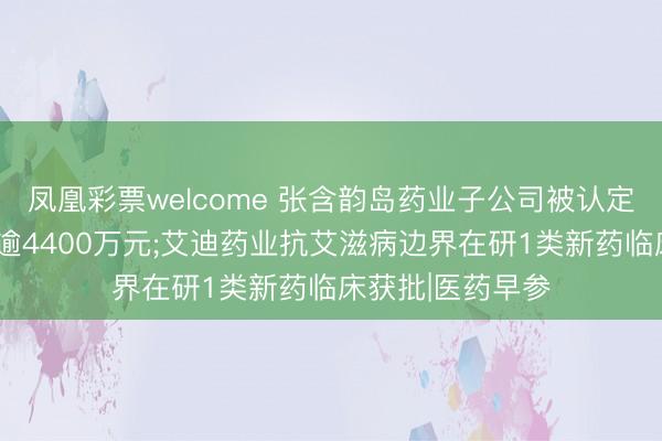 凤凰彩票welcome 张含韵岛药业子公司被认定应补缴6年税款逾4400万元;艾迪药业抗艾滋病边界在研1类新药临床获批|医药早参