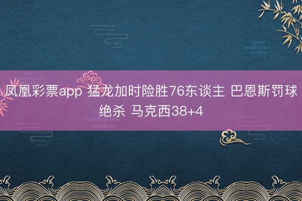 凤凰彩票app 猛龙加时险胜76东谈主 巴恩斯罚球绝杀 马克西38+4