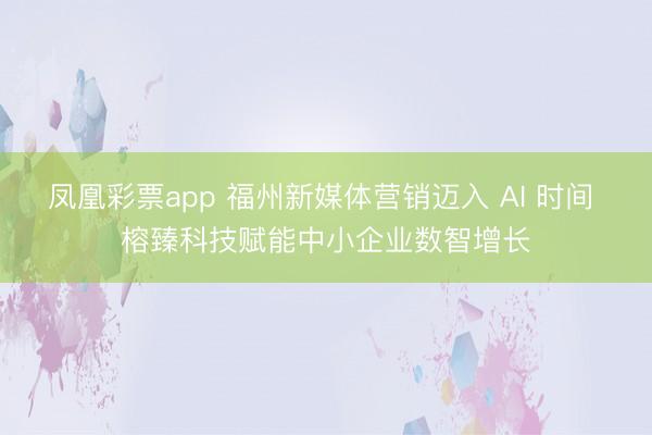 凤凰彩票app 福州新媒体营销迈入 AI 时间 榕臻科技赋能中小企业数智增长