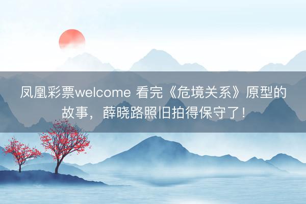 凤凰彩票welcome 看完《危境关系》原型的故事，薛晓路照旧拍得保守了！