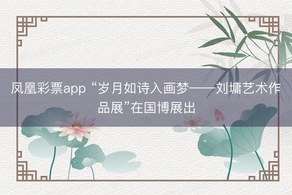 凤凰彩票app “岁月如诗入画梦——刘墉艺术作品展”在国博展出
