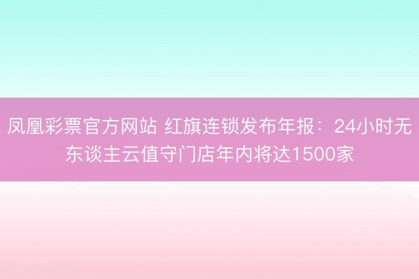 凤凰彩票官方网站 红旗连锁发布年报：24小时无东谈主云值守门店年内将达1500家