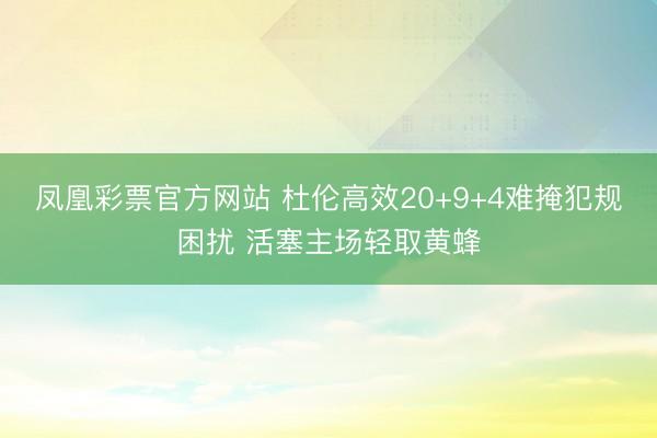 凤凰彩票官方网站 杜伦高效20+9+4难掩犯规困扰 活塞主场轻取黄蜂