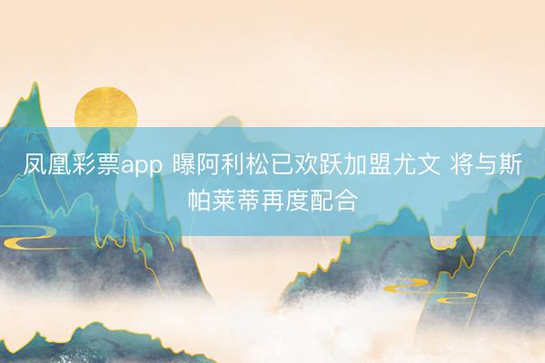 凤凰彩票app 曝阿利松已欢跃加盟尤文 将与斯帕莱蒂再度配合