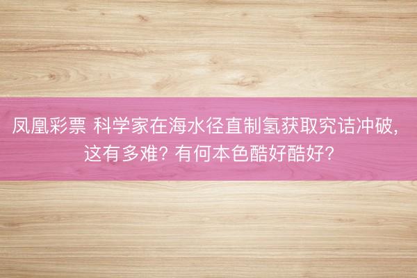 凤凰彩票 科学家在海水径直制氢获取究诘冲破, 这有多难? 有何本色酷好酷好?
