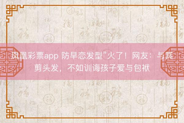 凤凰彩票app 防早恋发型”火了!网友:与其剪头发,不如训诲孩子爱与包袱