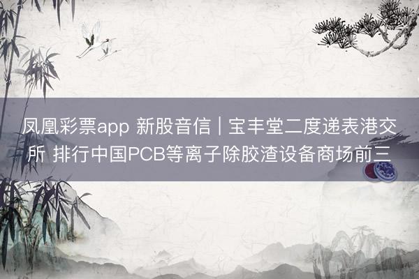 凤凰彩票app 新股音信 | 宝丰堂二度递表港交所 排行中国PCB等离子除胶渣设备商场前三