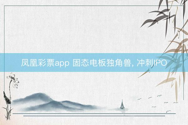 凤凰彩票app 固态电板独角兽， 冲刺IPO