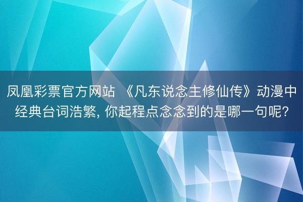 凤凰彩票官方网站 《凡东说念主修仙传》动漫中经典台词浩繁, 你起程点念念到的是哪一句呢?
