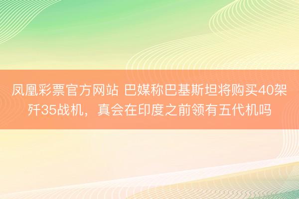 凤凰彩票官方网站 巴媒称巴基斯坦将购买40架歼35战机，真会在印度之前领有五代机吗