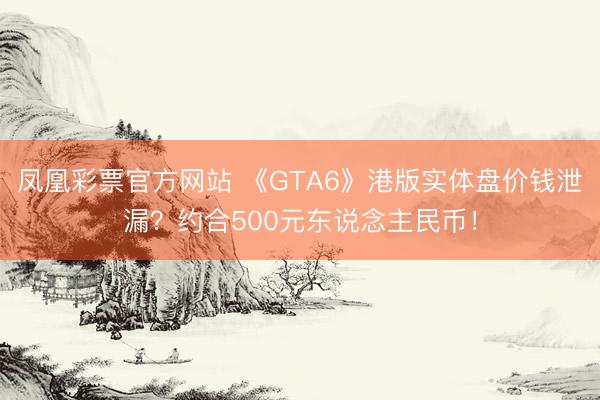 凤凰彩票官方网站 《GTA6》港版实体盘价钱泄漏？约合500元东说念主民币！