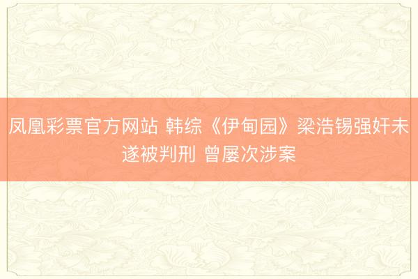 凤凰彩票官方网站 韩综《伊甸园》梁浩锡强奸未遂被判刑 曾屡次涉案