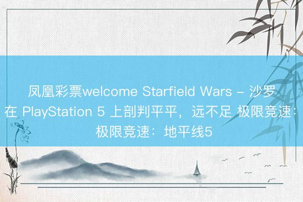 凤凰彩票welcome Starfield Wars - 沙罗曼蛇 3D 在 PlayStation 5 上剖判平平,远不足 极限竞速:地平线5