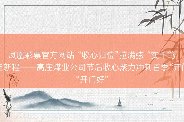 凤凰彩票官方网站 “收心归位”拉满弦 “实干笃行”启新程——高庄煤业公司节后收心聚力冲刺首季“开门好”