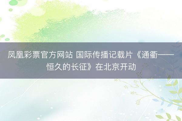 凤凰彩票官方网站 国际传播记载片《通衢——恒久的长征》在北京开动
