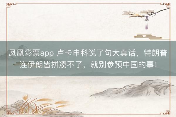 凤凰彩票app 卢卡申科说了句大真话，特朗普连伊朗皆拼凑不了，就别参预中国的事！