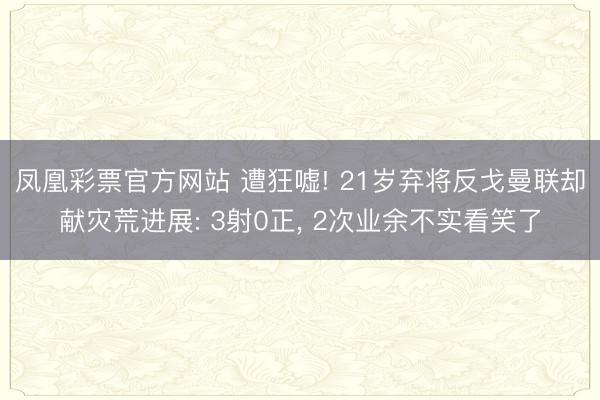 凤凰彩票官方网站 遭狂嘘! 21岁弃将反戈曼联却献灾荒进展: 3射0正， 2次业余不实看笑了