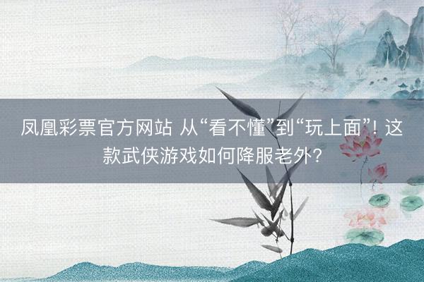 凤凰彩票官方网站 从“看不懂”到“玩上面”! 这款武侠游戏如何降服老外?