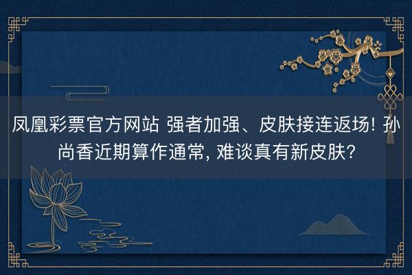 凤凰彩票官方网站 强者加强、皮肤接连返场! 孙尚香近期算作通常， 难谈真有新皮肤?
