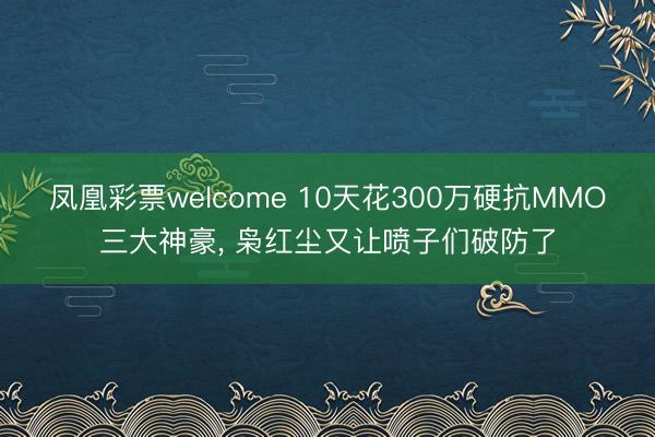 凤凰彩票welcome 10天花300万硬抗MMO三大神豪， 枭红尘又让喷子们破防了