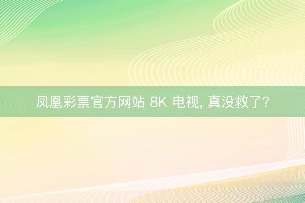 凤凰彩票官方网站 8K 电视， 真没救了?