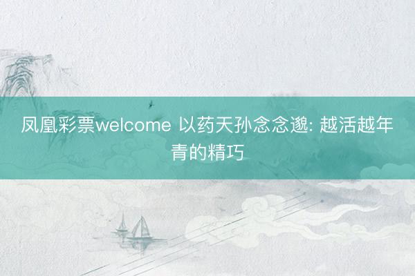 凤凰彩票welcome 以药天孙念念邈: 越活越年青的精巧