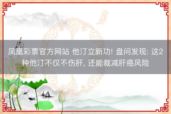 凤凰彩票官方网站 他汀立新功! 盘问发现: 这2种他汀不仅不伤肝, 还能裁减肝癌风险