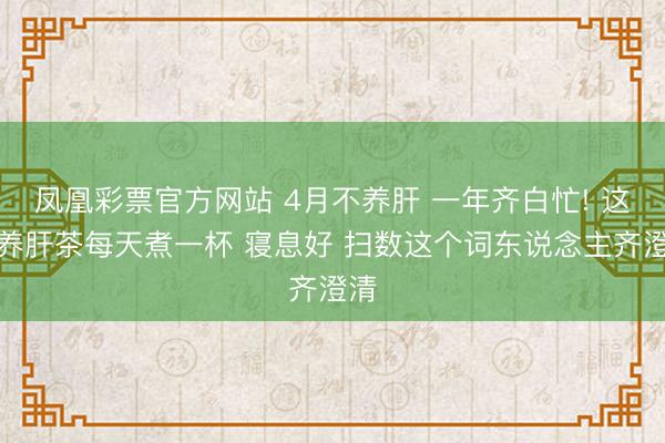凤凰彩票官方网站 4月不养肝 一年齐白忙! 这杯养肝茶每天煮一杯 寝息好 扫数这个词东说念主齐澄清