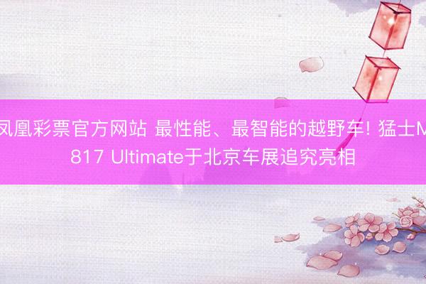 凤凰彩票官方网站 最性能、最智能的越野车! 猛士M817 Ultimate于北京车展追究亮相