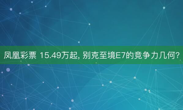 凤凰彩票 15.49万起， 别克至境E7的竞争力几何?