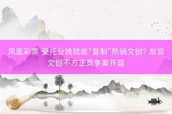 凤凰彩票 受托分娩就能“复制”热销文创? 故宫文创不方正竞争案开庭