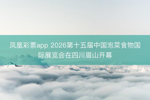 凤凰彩票app 2026第十五届中国泡菜食物国际展览会在四川眉山开幕