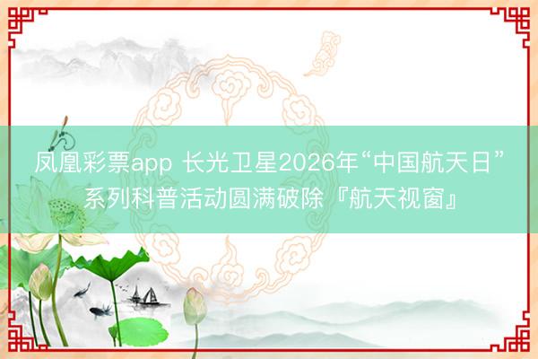 凤凰彩票app 长光卫星2026年“中国航天日”系列科普活动圆满破除『航天视窗』