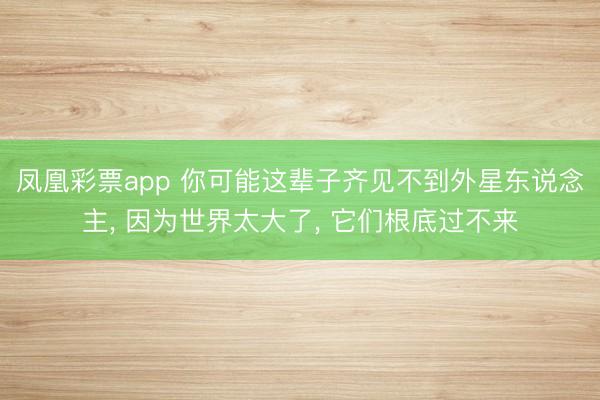 凤凰彩票app 你可能这辈子齐见不到外星东说念主， 因为世界太大了， 它们根底过不来