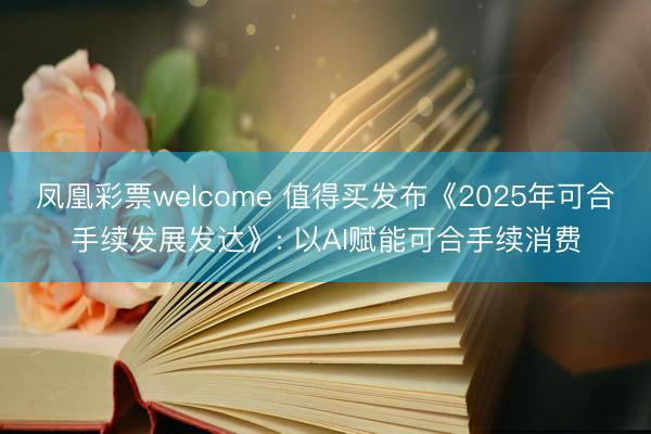 凤凰彩票welcome 值得买发布《2025年可合手续发展发达》: 以AI赋能可合手续消费