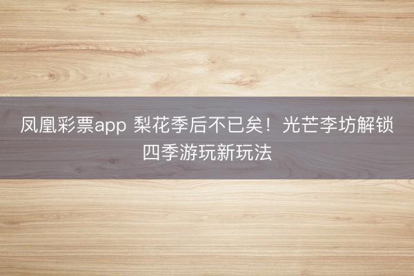 凤凰彩票app 梨花季后不已矣！光芒李坊解锁四季游玩新玩法