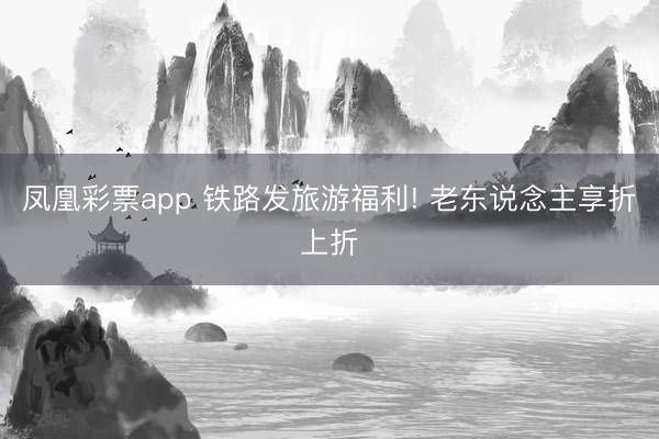 凤凰彩票app 铁路发旅游福利! 老东说念主享折上折